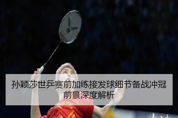孙颖莎世乒赛前加练接发球细节备战冲冠前景深度解析